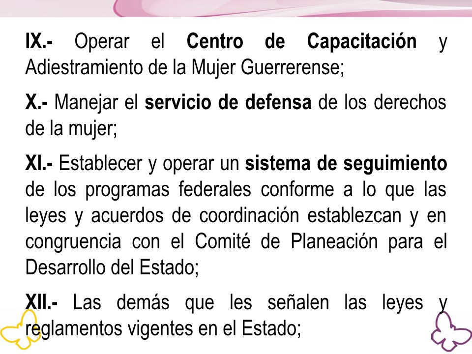 IX.- Operar el Centro de Capacitación y Adiestramiento de la Mujer Guerrerense; X.- Manejar el servicio de defensa de los derechos de la mujer; XI.- Establecer y operar un sistema de seguimiento de los programas federales conforme a lo que las leyes y acuerdos de coordinación establezcan y en congruencia con el Comité de Planeación para el Desarrollo del Estado; XII.- Las demás que les señalen las leyes y reglamentos vigentes en el Estado;