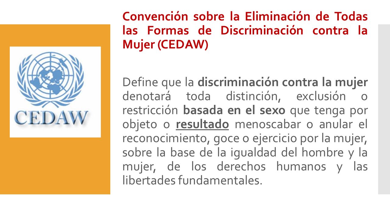 Convención sobre la Eliminación de Todas las Formas de Discriminación contra la Mujer (CEDAW) Define que la discriminación contra la mujer denotará toda distinción, exclusión o restricción basada en el sexo que tenga por objeto o resultado menoscabar o anular el reconocimiento, goce o ejercicio por la mujer, sobre la base de la igualdad del hombre y la mujer, de los derechos humanos y las libertades fundamentales.