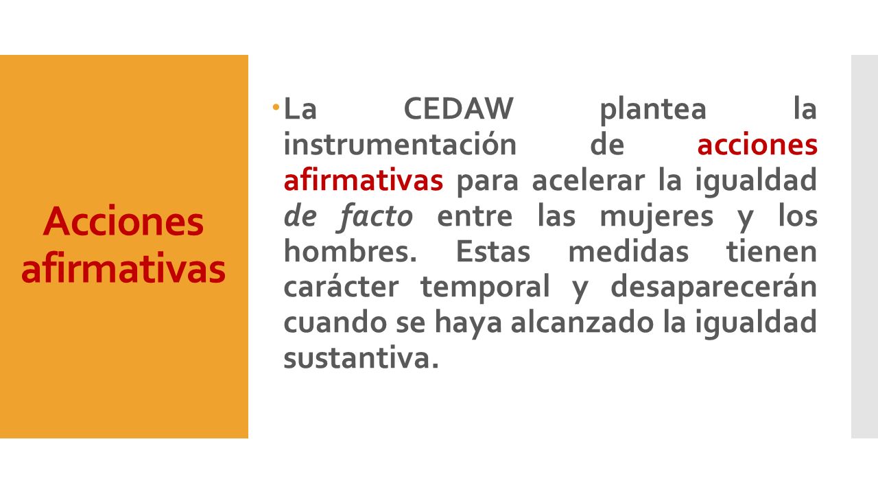 La CEDAW plantea la instrumentación de acciones afirmativas para acelerar la igualdad de facto entre las mujeres y los hombres. Estas medidas tienen carácter temporal y desaparecerán cuando se haya alcanzado la igualdad sustantiva.