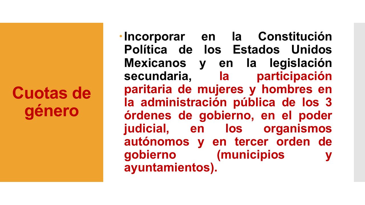 Incorporar en la Constitución Política de los Estados Unidos Mexicanos y en la legislación secundaria, la participación paritaria de mujeres y hombres en la administración pública de los 3 órdenes de gobierno, en el poder judicial, en los organismos autónomos y en tercer orden de gobierno (municipios y ayuntamientos).