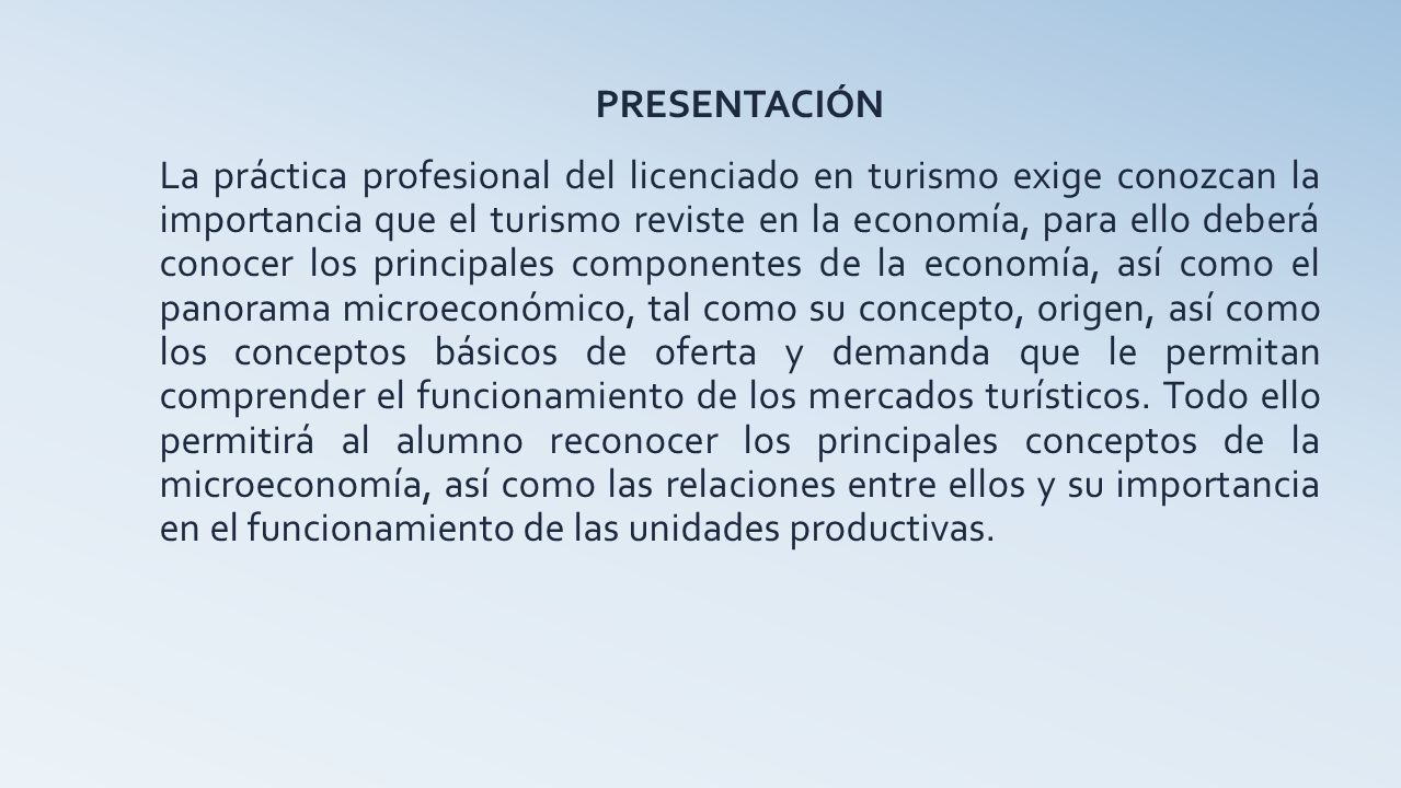 PRESENTACIÓN La práctica profesional del licenciado en turismo exige conozcan la importancia que el turismo reviste en la economía, para ello deberá conocer los principales componentes de la economía, así como el panorama microeconómico, tal como su concepto, origen, así como los conceptos básicos de oferta y demanda que le permitan comprender el funcionamiento de los mercados turísticos.