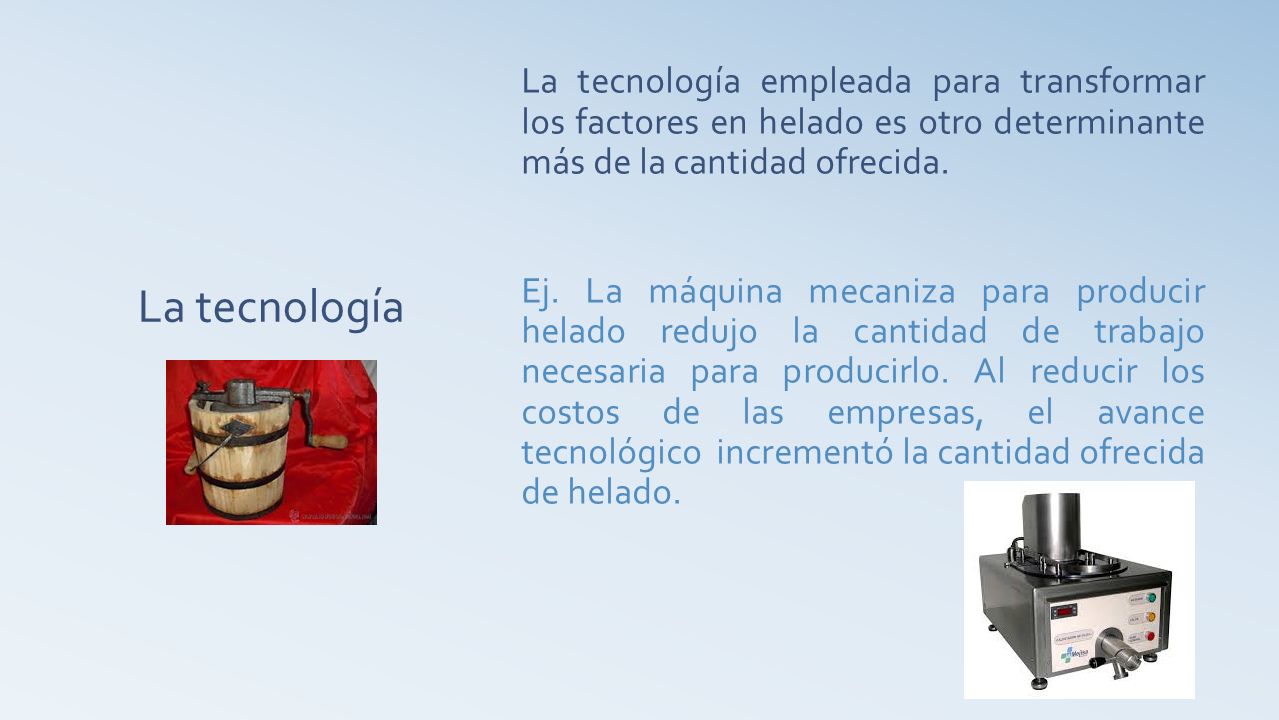 La tecnología empleada para transformar los factores en helado es otro determinante más de la cantidad ofrecida. Ej. La máquina mecaniza para producir helado redujo la cantidad de trabajo necesaria para producirlo. Al reducir los costos de las empresas, el avance tecnológico incrementó la cantidad ofrecida de helado.