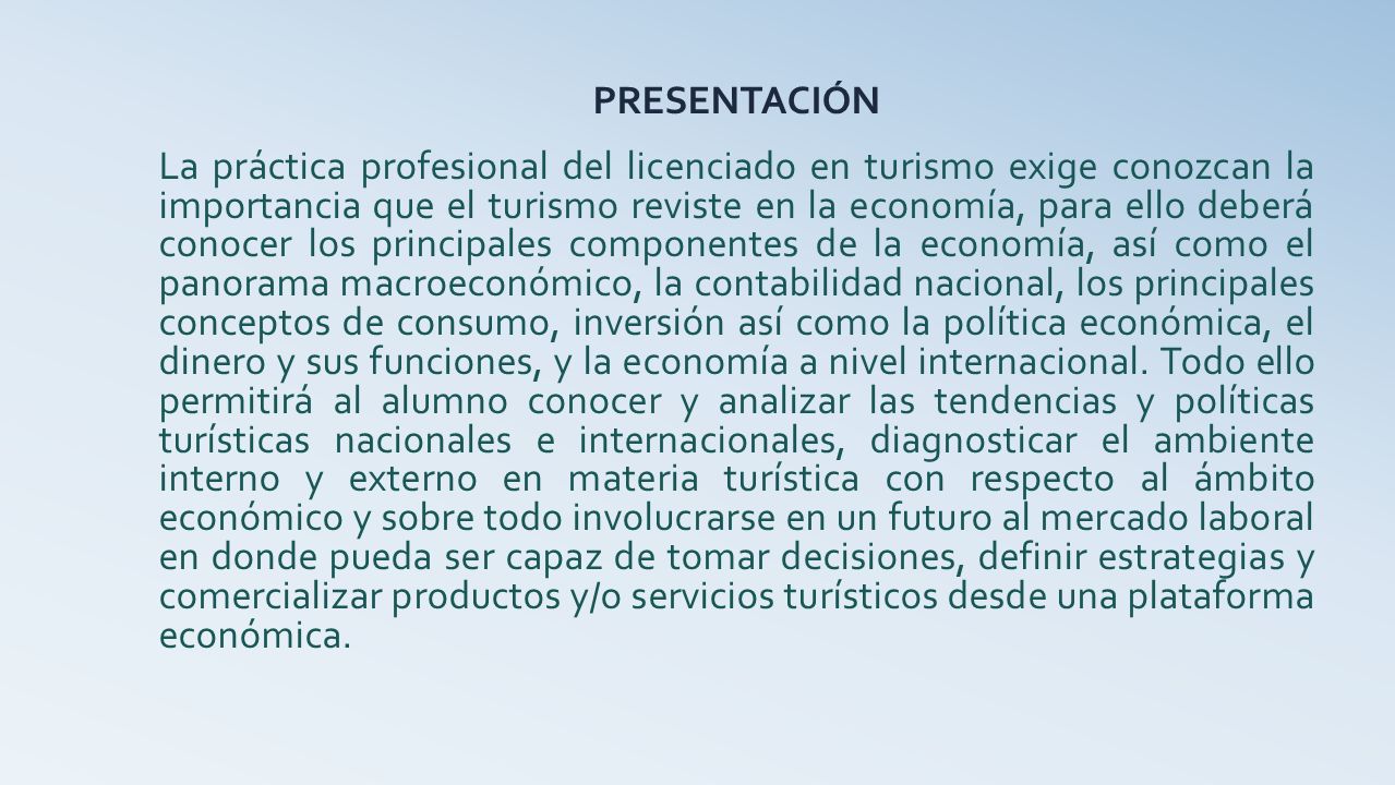 PRESENTACIÓN La práctica profesional del licenciado en turismo exige conozcan la importancia que el turismo reviste en la economía, para ello deberá conocer los principales componentes de la economía, así como el panorama macroeconómico, la contabilidad nacional, los principales conceptos de consumo, inversión así como la política económica, el dinero y sus funciones, y la economía a nivel internacional.