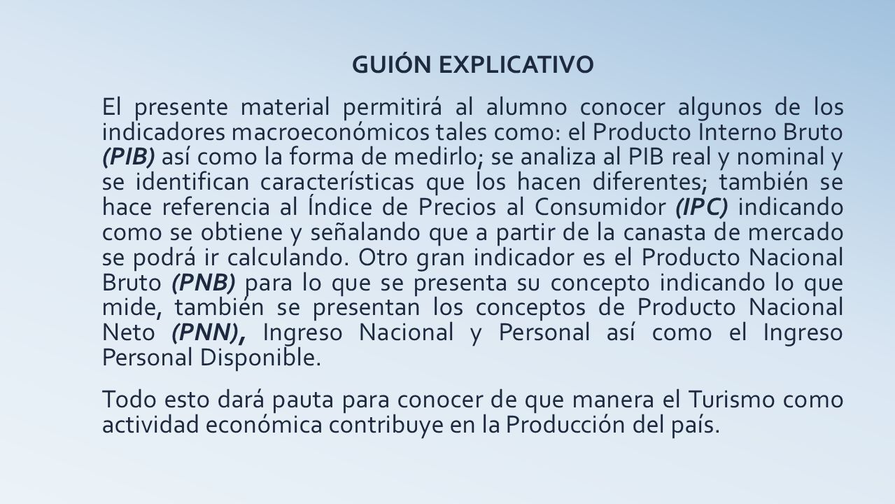 GUIÓN EXPLICATIVO El presente material permitirá al alumno conocer algunos de los indicadores macroeconómicos tales como: el Producto Interno Bruto (PIB) así como la forma de medirlo; se analiza al PIB real y nominal y se identifican características que los hacen diferentes; también se hace referencia al Índice de Precios al Consumidor (IPC) indicando como se obtiene y señalando que a partir de la canasta de mercado se podrá ir calculando.