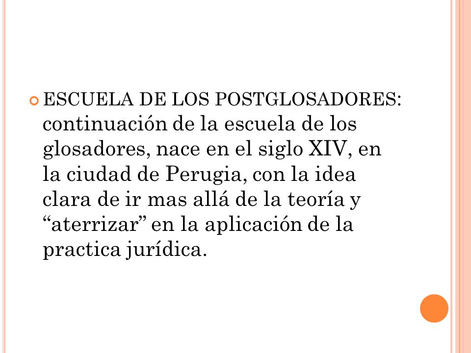 ESCUELA DE LOS POSTGLOSADORES: continuación de la escuela de los glosadores, nace en el siglo XIV, en la ciudad de Perugia, con la idea clara de ir mas allá de la teoría y aterrizar en la aplicación de la practica jurídica.
