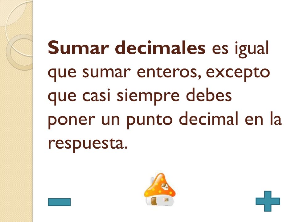 Sumar decimales es igual que sumar enteros, excepto que casi siempre debes poner un punto decimal en la respuesta.
