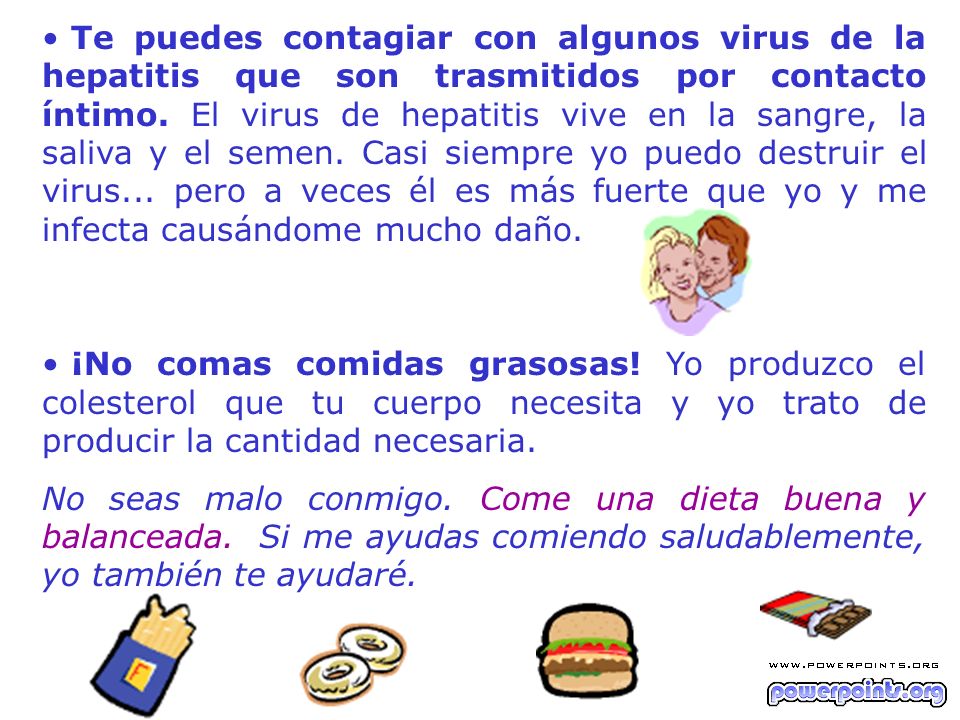 Te puedes contagiar con algunos virus de la hepatitis que son trasmitidos por contacto íntimo. El virus de hepatitis vive en la sangre, la saliva y el semen. Casi siempre yo puedo destruir el virus... pero a veces él es más fuerte que yo y me infecta causándome mucho daño.