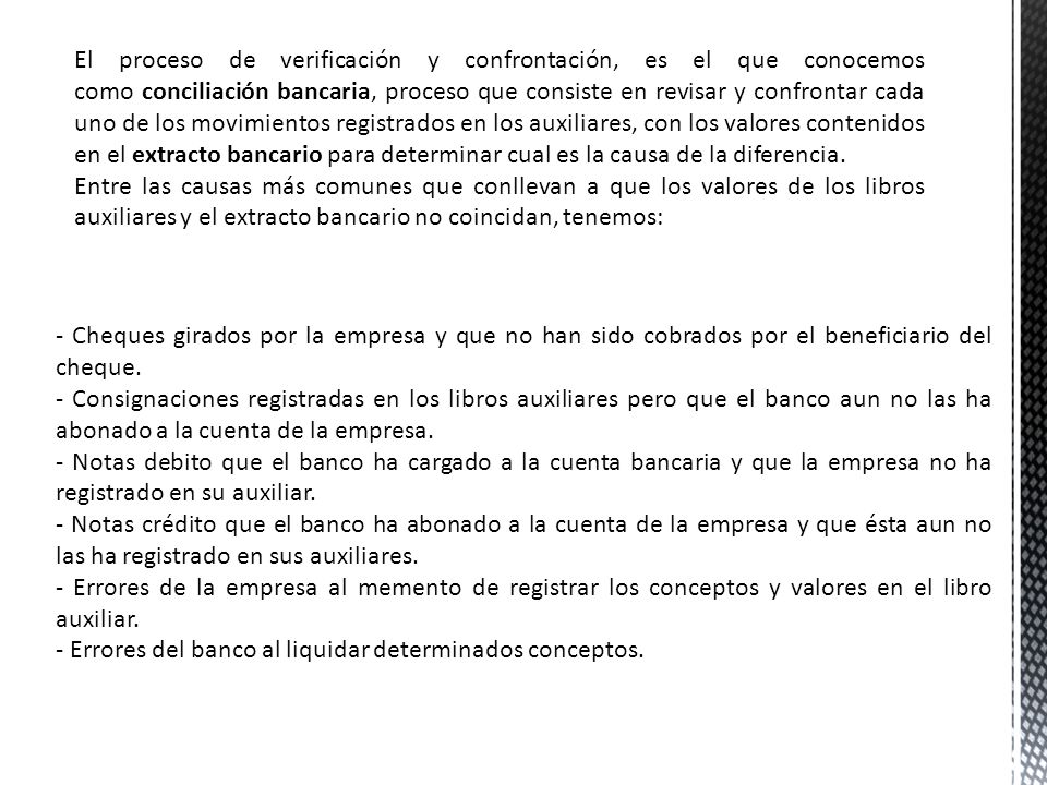 El proceso de verificación y confrontación, es el que conocemos como conciliación bancaria, proceso que consiste en revisar y confrontar cada uno de los movimientos registrados en los auxiliares, con los valores contenidos en el extracto bancario para determinar cual es la causa de la diferencia.