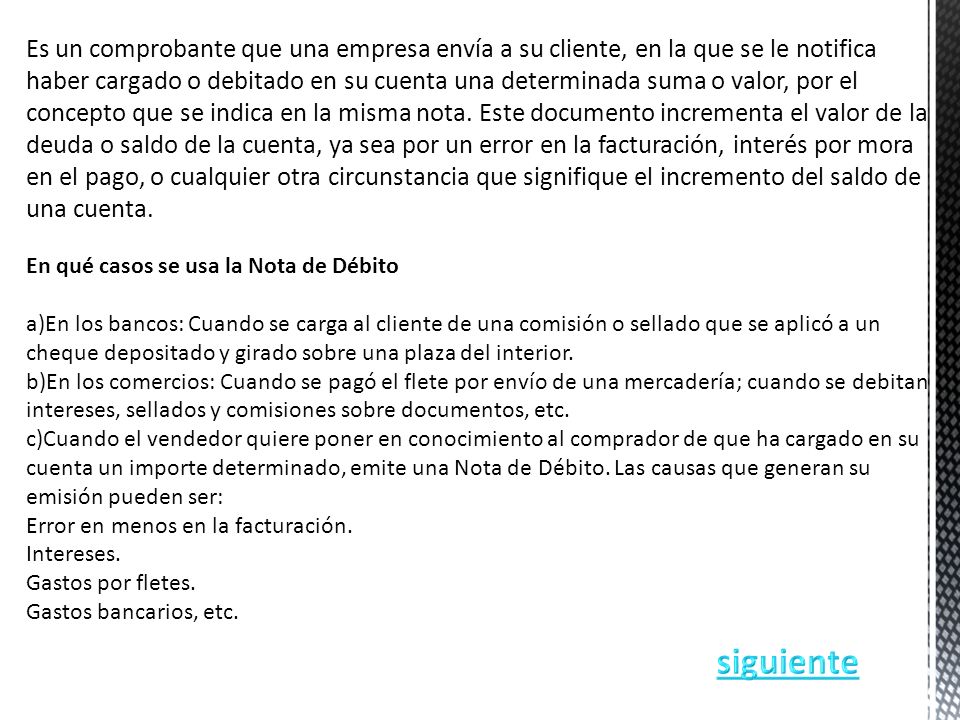 Es un comprobante que una empresa envía a su cliente, en la que se le notifica haber cargado o debitado en su cuenta una determinada suma o valor, por el concepto que se indica en la misma nota. Este documento incrementa el valor de la deuda o saldo de la cuenta, ya sea por un error en la facturación, interés por mora en el pago, o cualquier otra circunstancia que signifique el incremento del saldo de una cuenta.