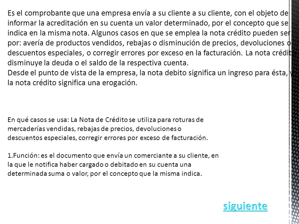 Es el comprobante que una empresa envía a su cliente a su cliente, con el objeto de informar la acreditación en su cuenta un valor determinado, por el concepto que se indica en la misma nota. Algunos casos en que se emplea la nota crédito pueden ser por: avería de productos vendidos, rebajas o disminución de precios, devoluciones o descuentos especiales, o corregir errores por exceso en la facturación. La nota crédito disminuye la deuda o el saldo de la respectiva cuenta.