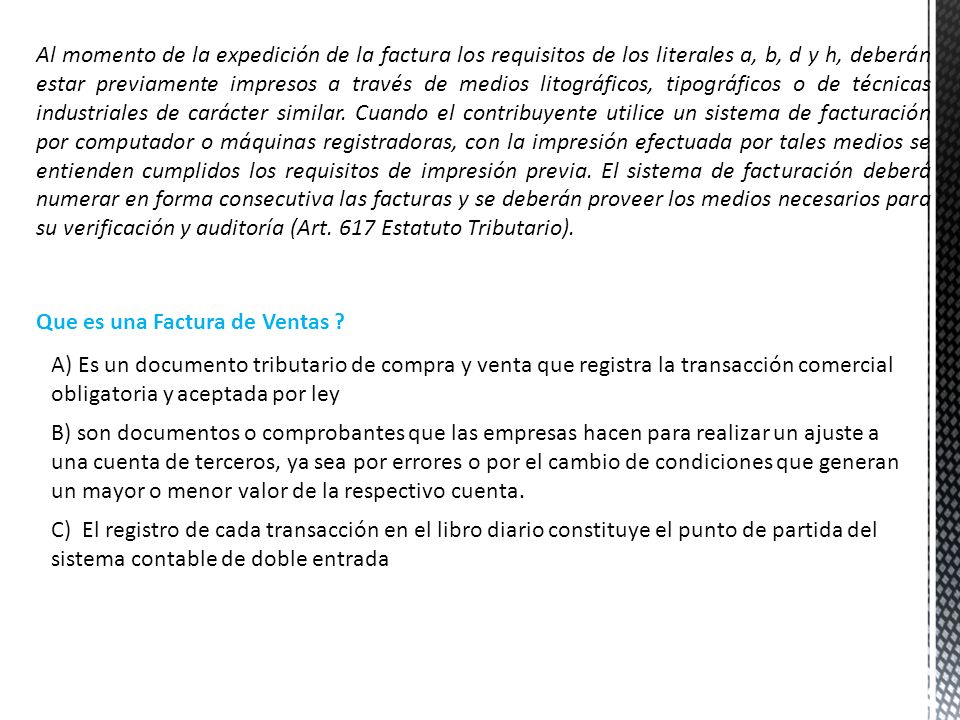 Al momento de la expedición de la factura los requisitos de los literales a, b, d y h, deberán estar previamente impresos a través de medios litográficos, tipográficos o de técnicas industriales de carácter similar. Cuando el contribuyente utilice un sistema de facturación por computador o máquinas registradoras, con la impresión efectuada por tales medios se entienden cumplidos los requisitos de impresión previa. El sistema de facturación deberá numerar en forma consecutiva las facturas y se deberán proveer los medios necesarios para su verificación y auditoría (Art. 617 Estatuto Tributario).