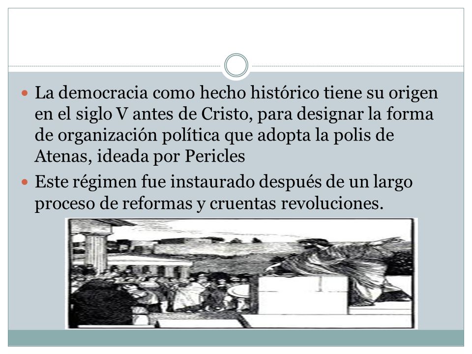 La democracia como hecho histórico tiene su origen en el siglo V antes de Cristo, para designar la forma de organización política que adopta la polis de Atenas, ideada por Pericles