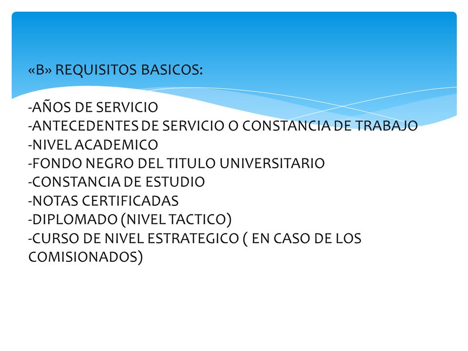 «B» REQUISITOS BASICOS: -AÑOS DE SERVICIO -ANTECEDENTES DE SERVICIO O CONSTANCIA DE TRABAJO -NIVEL ACADEMICO -FONDO NEGRO DEL TITULO UNIVERSITARIO -CONSTANCIA DE ESTUDIO -NOTAS CERTIFICADAS -DIPLOMADO (NIVEL TACTICO) -CURSO DE NIVEL ESTRATEGICO ( EN CASO DE LOS COMISIONADOS)