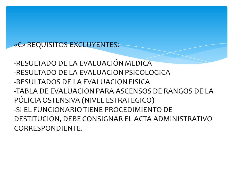 «C» REQUISITOS EXCLUYENTES: -RESULTADO DE LA EVALUACIÓN MEDICA -RESULTADO DE LA EVALUACION PSICOLOGICA -RESULTADOS DE LA EVALUACION FISICA -TABLA DE EVALUACION PARA ASCENSOS DE RANGOS DE LA PÓLICIA OSTENSIVA (NIVEL ESTRATEGICO) -SI EL FUNCIONARIO TIENE PROCEDIMIENTO DE DESTITUCION, DEBE CONSIGNAR EL ACTA ADMINISTRATIVO CORRESPONDIENTE.