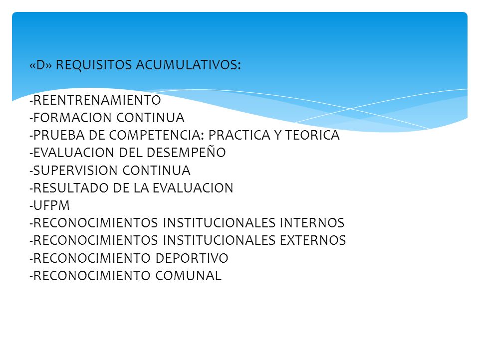«D» REQUISITOS ACUMULATIVOS: -REENTRENAMIENTO -FORMACION CONTINUA -PRUEBA DE COMPETENCIA: PRACTICA Y TEORICA -EVALUACION DEL DESEMPEÑO -SUPERVISION CONTINUA -RESULTADO DE LA EVALUACION -UFPM -RECONOCIMIENTOS INSTITUCIONALES INTERNOS -RECONOCIMIENTOS INSTITUCIONALES EXTERNOS -RECONOCIMIENTO DEPORTIVO -RECONOCIMIENTO COMUNAL