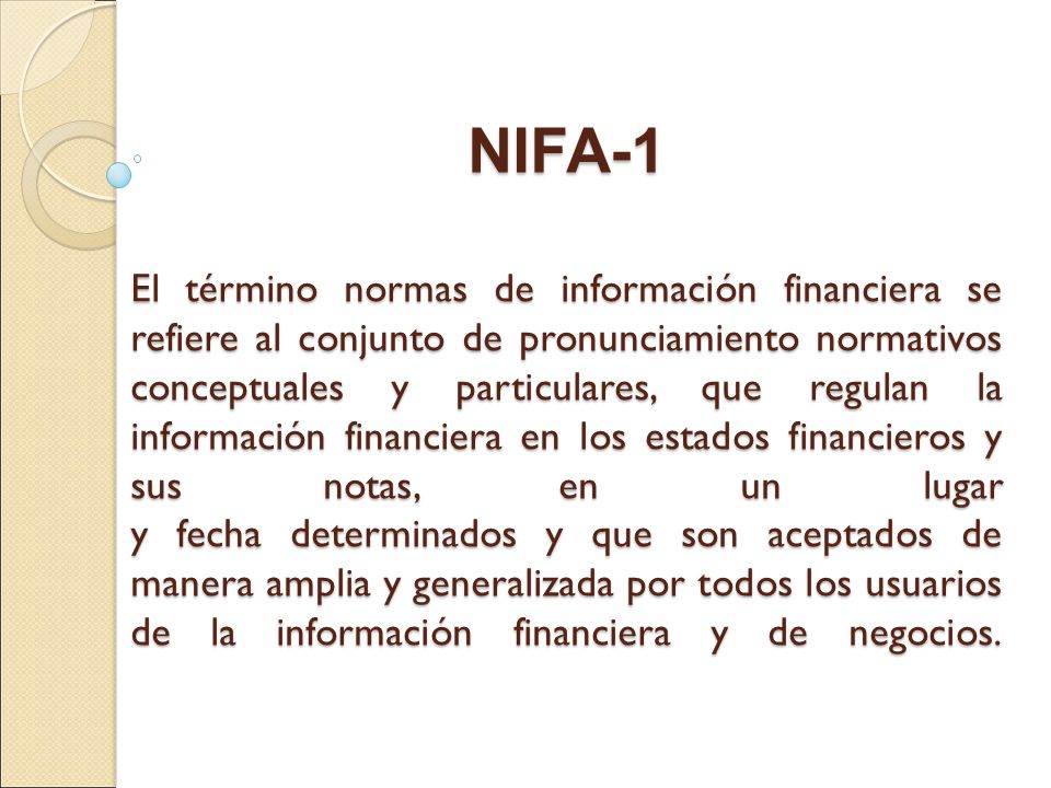 NIFA-1 El término normas de información financiera se refiere al conjunto de pronunciamiento normativos conceptuales y particulares, que regulan la información financiera en los estados financieros y sus notas, en un lugar y fecha determinados y que son aceptados de manera amplia y generalizada por todos los usuarios de la información financiera y de negocios.