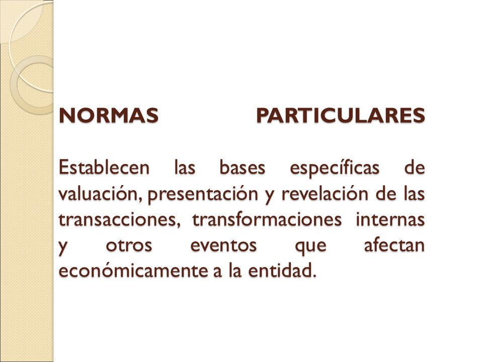 NORMAS PARTICULARES Establecen las bases específicas de valuación, presentación y revelación de las transacciones, transformaciones internas y otros eventos que afectan económicamente a la entidad.