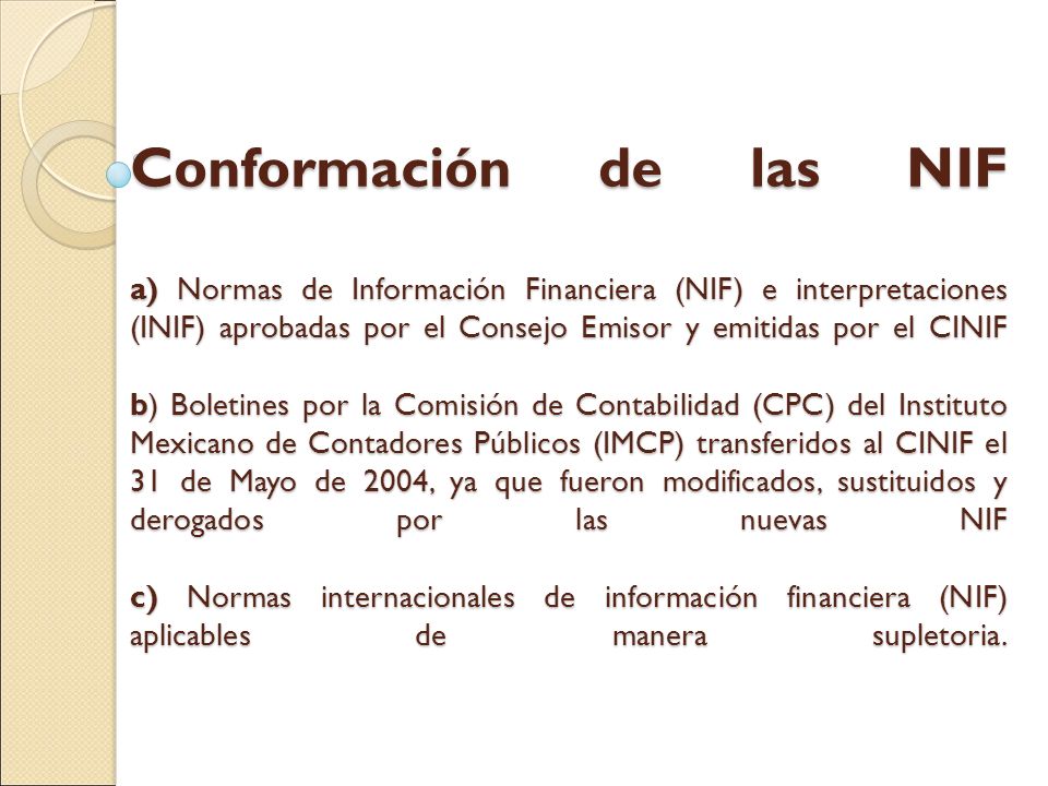Conformación de las NIF a) Normas de Información Financiera (NIF) e interpretaciones (INIF) aprobadas por el Consejo Emisor y emitidas por el CINIF b) Boletines por la Comisión de Contabilidad (CPC) del Instituto Mexicano de Contadores Públicos (IMCP) transferidos al CINIF el 31 de Mayo de 2004, ya que fueron modificados, sustituidos y derogados por las nuevas NIF c) Normas internacionales de información financiera (NIF) aplicables de manera supletoria.
