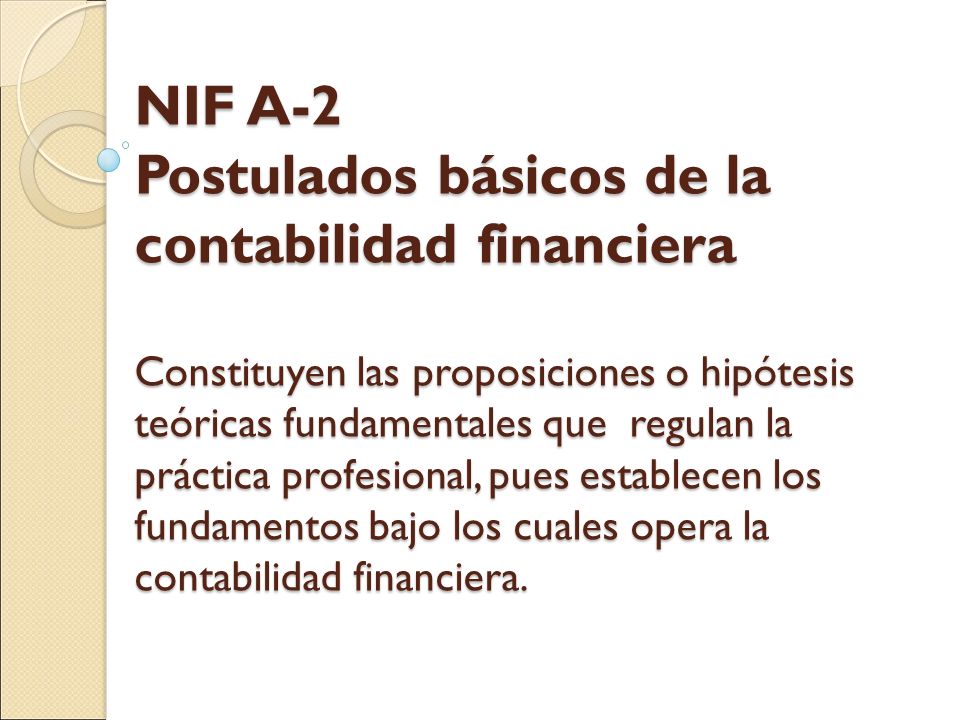 NIF A-2 Postulados básicos de la contabilidad financiera Constituyen las proposiciones o hipótesis teóricas fundamentales que regulan la práctica profesional, pues establecen los fundamentos bajo los cuales opera la contabilidad financiera.