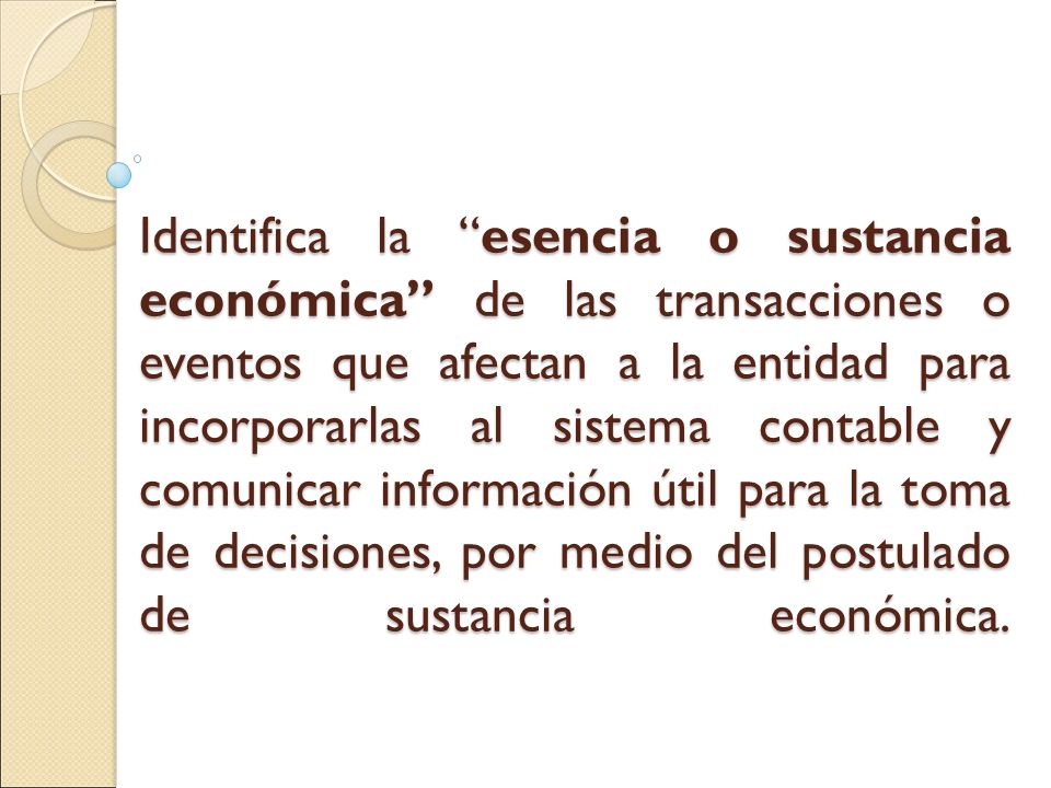 Identifica la esencia o sustancia económica de las transacciones o eventos que afectan a la entidad para incorporarlas al sistema contable y comunicar información útil para la toma de decisiones, por medio del postulado de sustancia económica.
