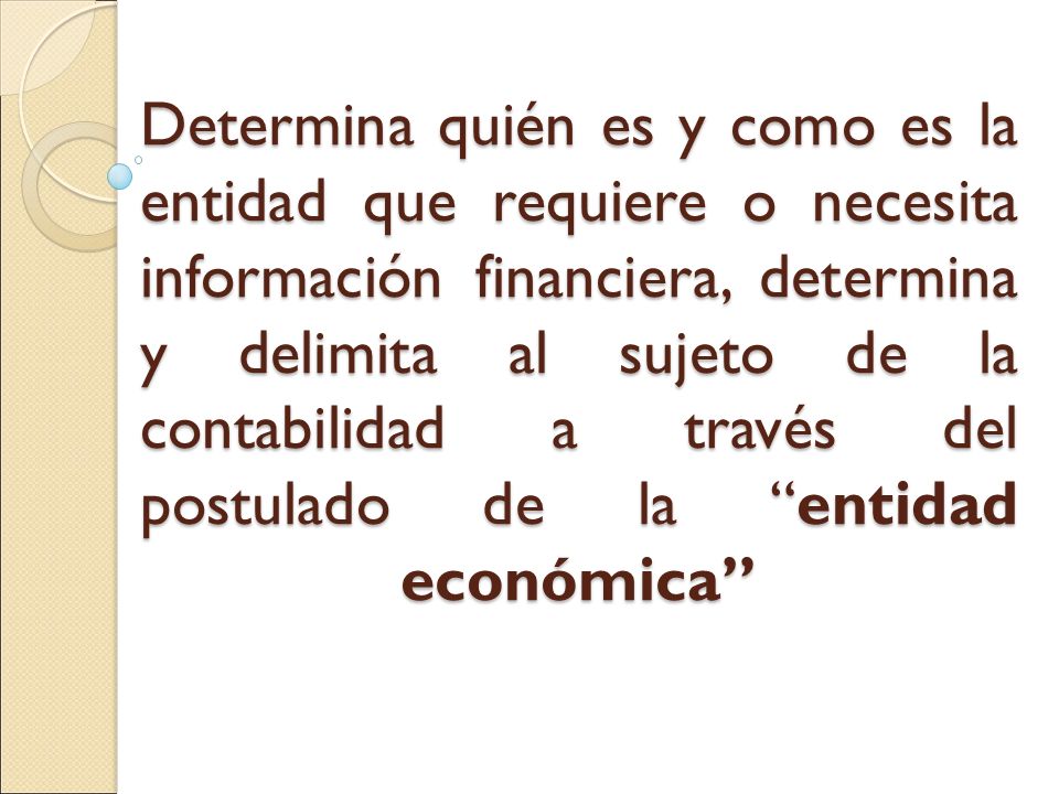 Determina quién es y como es la entidad que requiere o necesita información financiera, determina y delimita al sujeto de la contabilidad a través del postulado de la entidad económica