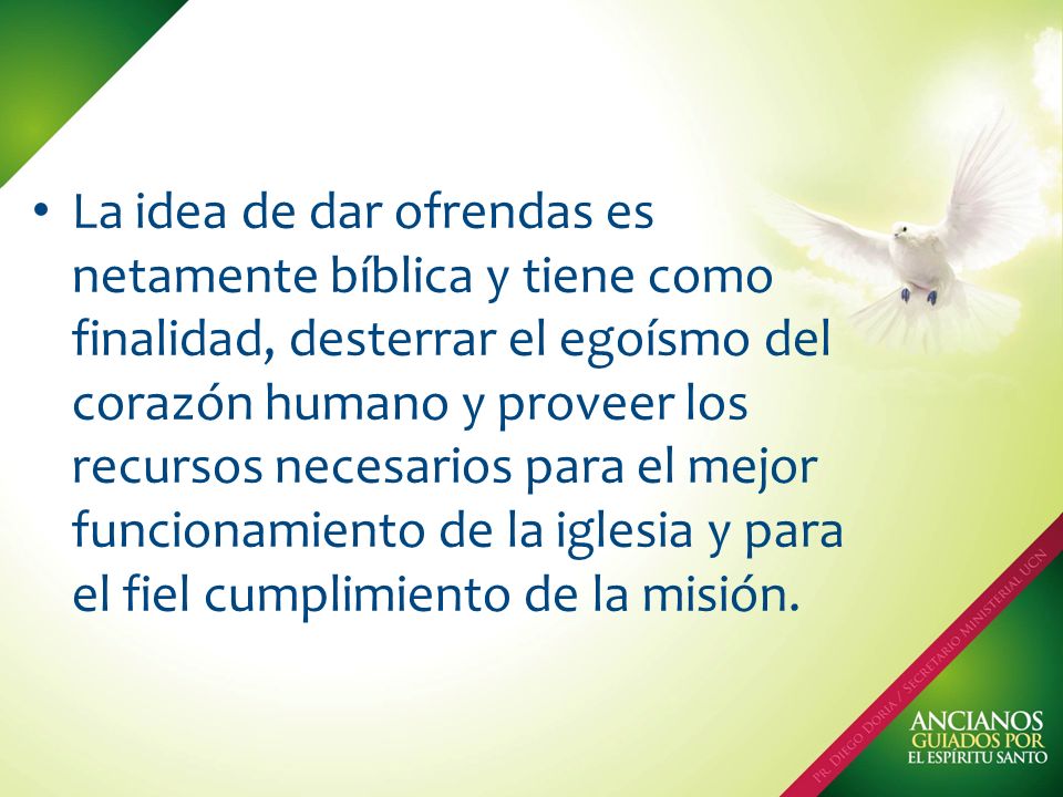 La idea de dar ofrendas es netamente bíblica y tiene como finalidad, desterrar el egoísmo del corazón humano y proveer los recursos necesarios para el mejor funcionamiento de la iglesia y para el fiel cumplimiento de la misión.