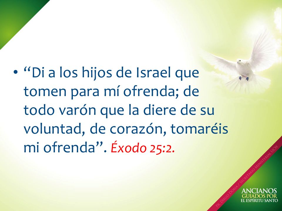 Di a los hijos de Israel que tomen para mí ofrenda; de todo varón que la diere de su voluntad, de corazón, tomaréis mi ofrenda .