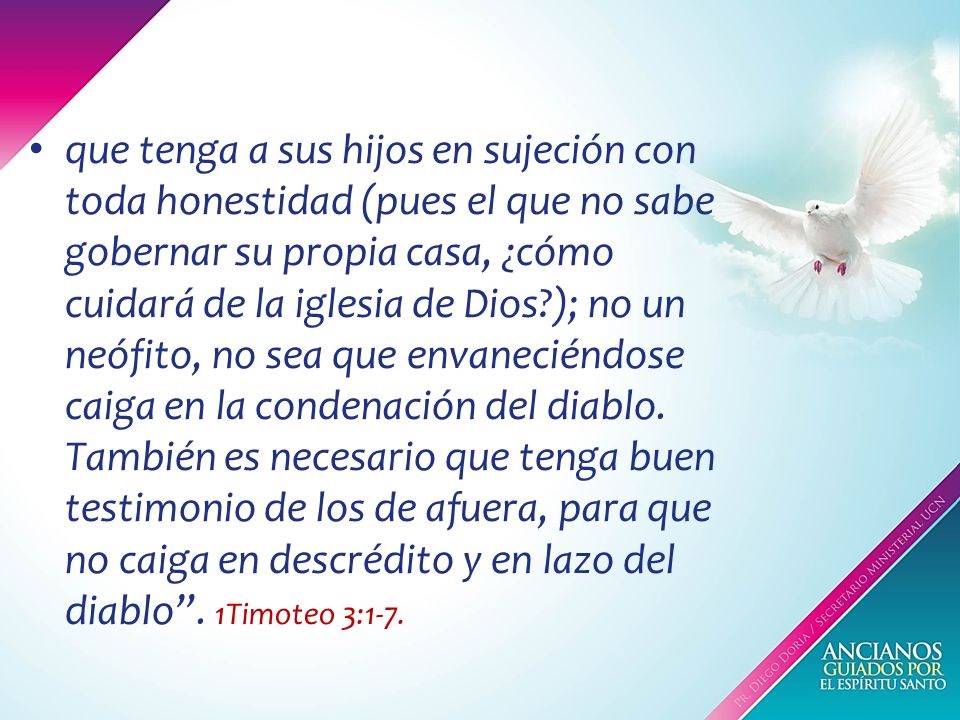 que tenga a sus hijos en sujeción con toda honestidad (pues el que no sabe gobernar su propia casa, ¿cómo cuidará de la iglesia de Dios ); no un neófito, no sea que envaneciéndose caiga en la condenación del diablo.