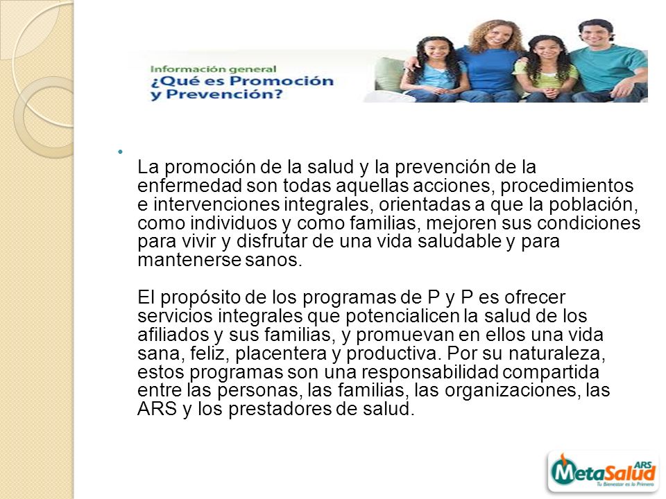 La promoción de la salud y la prevención de la enfermedad son todas aquellas acciones, procedimientos e intervenciones integrales, orientadas a que la población, como individuos y como familias, mejoren sus condiciones para vivir y disfrutar de una vida saludable y para mantenerse sanos.