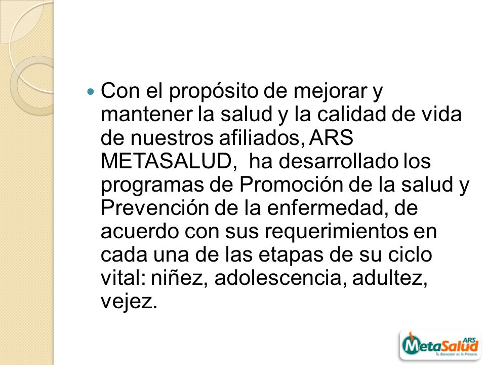 Con el propósito de mejorar y mantener la salud y la calidad de vida de nuestros afiliados, ARS METASALUD, ha desarrollado los programas de Promoción de la salud y Prevención de la enfermedad, de acuerdo con sus requerimientos en cada una de las etapas de su ciclo vital: niñez, adolescencia, adultez, vejez.