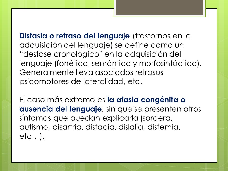 Disfasia o retraso del lenguaje (trastornos en la adquisición del lenguaje) se define como un desfase cronológico en la adquisición del lenguaje (fonético, semántico y morfosintáctico). Generalmente lleva asociados retrasos psicomotores de lateralidad, etc.