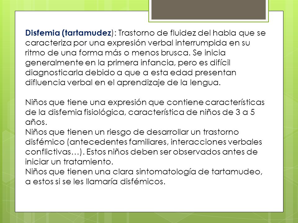 Disfemia (tartamudez): Trastorno de fluidez del habla que se caracteriza por una expresión verbal interrumpida en su ritmo de una forma más o menos brusca. Se inicia generalmente en la primera infancia, pero es difícil diagnosticarla debido a que a esta edad presentan difluencia verbal en el aprendizaje de la lengua.