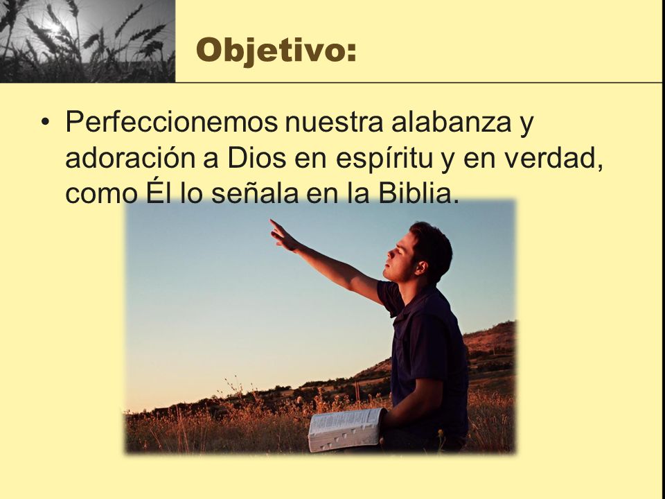 Objetivo: Perfeccionemos nuestra alabanza y adoración a Dios en espíritu y en verdad, como Él lo señala en la Biblia.