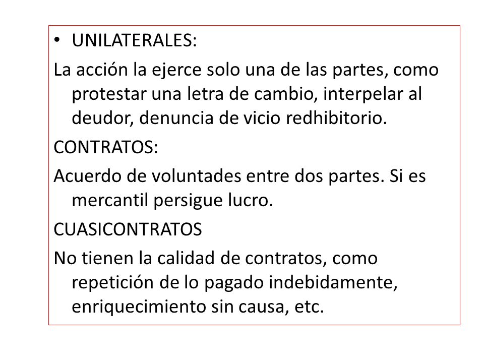 UNILATERALES: La acción la ejerce solo una de las partes, como protestar una letra de cambio, interpelar al deudor, denuncia de vicio redhibitorio.
