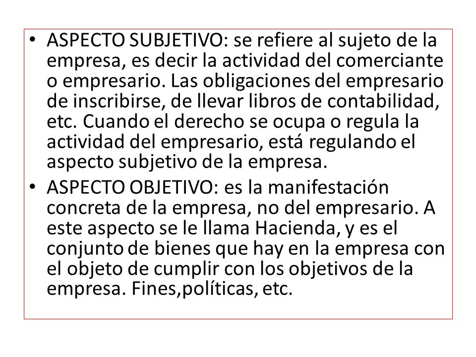 ASPECTO SUBJETIVO: se refiere al sujeto de la empresa, es decir la actividad del comerciante o empresario. Las obligaciones del empresario de inscribirse, de llevar libros de contabilidad, etc. Cuando el derecho se ocupa o regula la actividad del empresario, está regulando el aspecto subjetivo de la empresa.