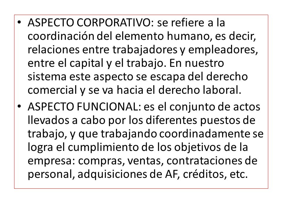 ASPECTO CORPORATIVO: se refiere a la coordinación del elemento humano, es decir, relaciones entre trabajadores y empleadores, entre el capital y el trabajo. En nuestro sistema este aspecto se escapa del derecho comercial y se va hacia el derecho laboral.