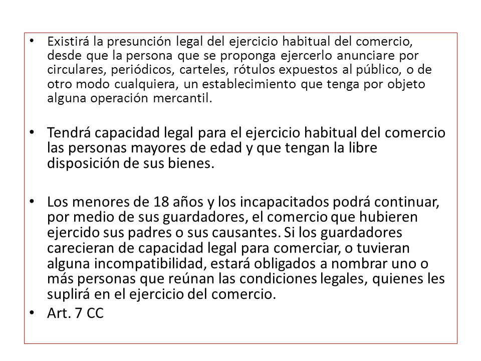 Existirá la presunción legal del ejercicio habitual del comercio, desde que la persona que se proponga ejercerlo anunciare por circulares, periódicos, carteles, rótulos expuestos al público, o de otro modo cualquiera, un establecimiento que tenga por objeto alguna operación mercantil.