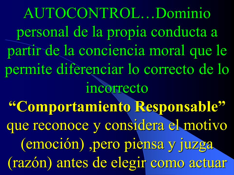 AUTOCONTROL…Dominio personal de la propia conducta a partir de la conciencia moral que le permite diferenciar lo correcto de lo incorrecto Comportamiento Responsable que reconoce y considera el motivo (emoción) ,pero piensa y juzga (razón) antes de elegir como actuar