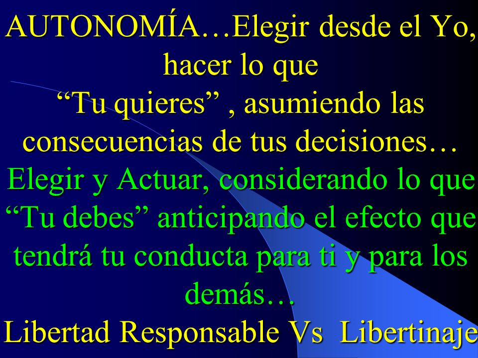 AUTONOMÍA…Elegir desde el Yo, hacer lo que Tu quieres , asumiendo las consecuencias de tus decisiones… Elegir y Actuar, considerando lo que Tu debes anticipando el efecto que tendrá tu conducta para ti y para los demás… Libertad Responsable Vs Libertinaje