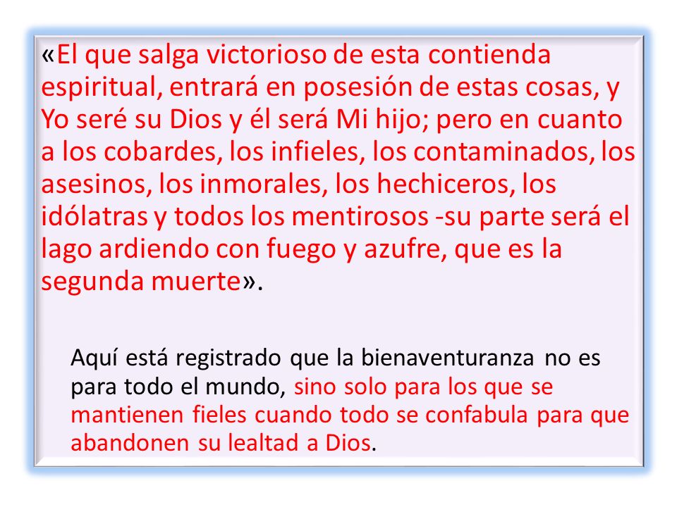 «El que salga victorioso de esta contienda espiritual, entrará en posesión de estas cosas, y Yo seré su Dios y él será Mi hijo; pero en cuanto a los cobardes, los infieles, los contaminados, los asesinos, los inmorales, los hechiceros, los idólatras y todos los mentirosos -su parte será el lago ardiendo con fuego y azufre, que es la segunda muerte».