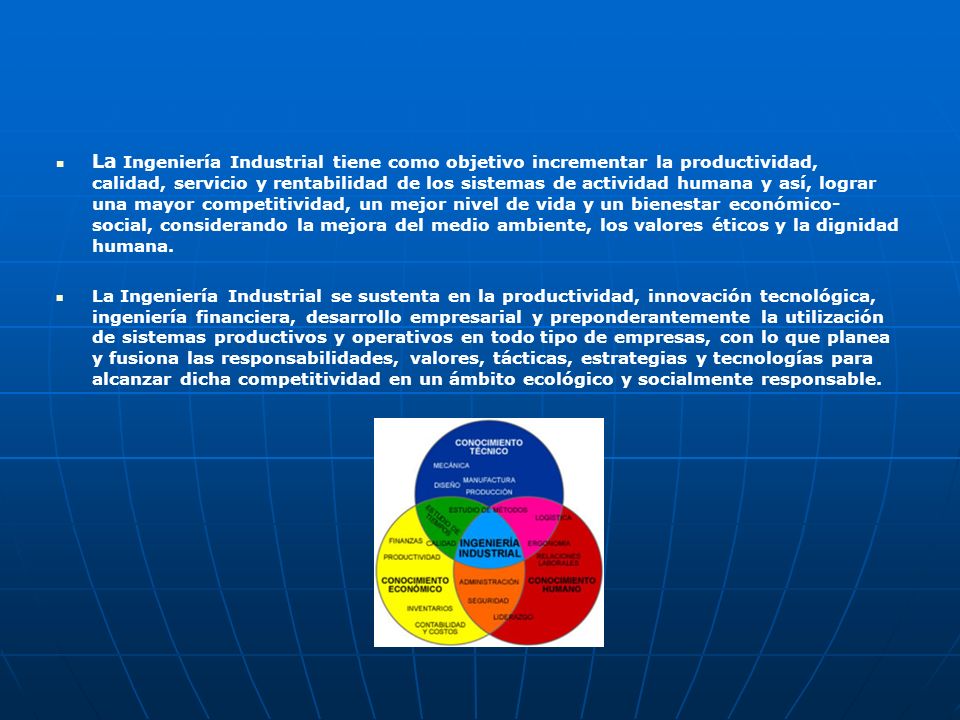 La Ingeniería Industrial tiene como objetivo incrementar la productividad, calidad, servicio y rentabilidad de los sistemas de actividad humana y así, lograr una mayor competitividad, un mejor nivel de vida y un bienestar económico-social, considerando la mejora del medio ambiente, los valores éticos y la dignidad humana.
