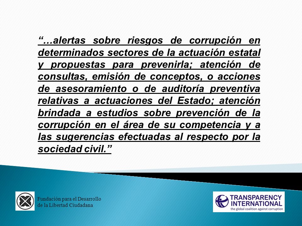…alertas sobre riesgos de corrupción en determinados sectores de la actuación estatal y propuestas para prevenirla; atención de consultas, emisión de conceptos, o acciones de asesoramiento o de auditoría preventiva relativas a actuaciones del Estado; atención brindada a estudios sobre prevención de la corrupción en el área de su competencia y a las sugerencias efectuadas al respecto por la sociedad civil.