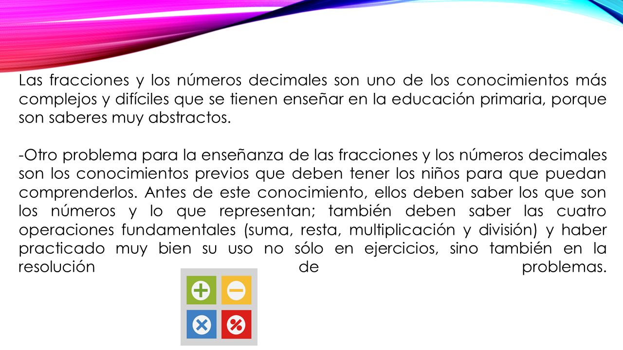 Las fracciones y los números decimales son uno de los conocimientos más complejos y difíciles que se tienen enseñar en la educación primaria, porque son saberes muy abstractos.