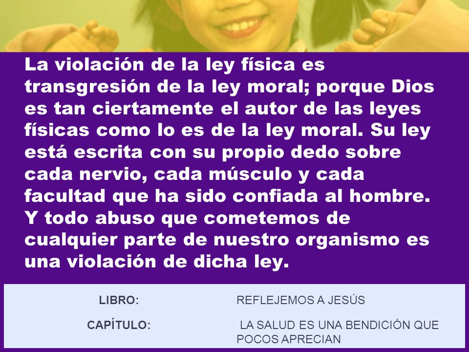 La violación de la ley física es transgresión de la ley moral; porque Dios es tan ciertamente el autor de las leyes físicas como lo es de la ley moral. Su ley está escrita con su propio dedo sobre cada nervio, cada músculo y cada facultad que ha sido confiada al hombre. Y todo abuso que cometemos de cualquier parte de nuestro organismo es una violación de dicha ley.