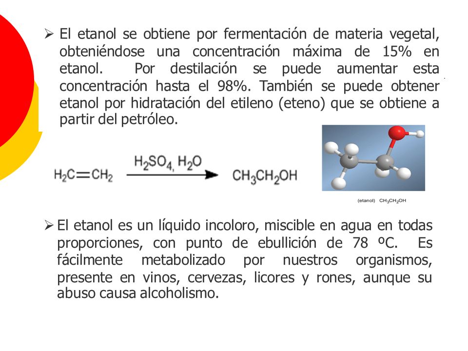 El etanol se obtiene por fermentación de materia vegetal, obteniéndose una concentración máxima de 15% en etanol. Por destilación se puede aumentar esta concentración hasta el 98%. También se puede obtener etanol por hidratación del etileno (eteno) que se obtiene a partir del petróleo.