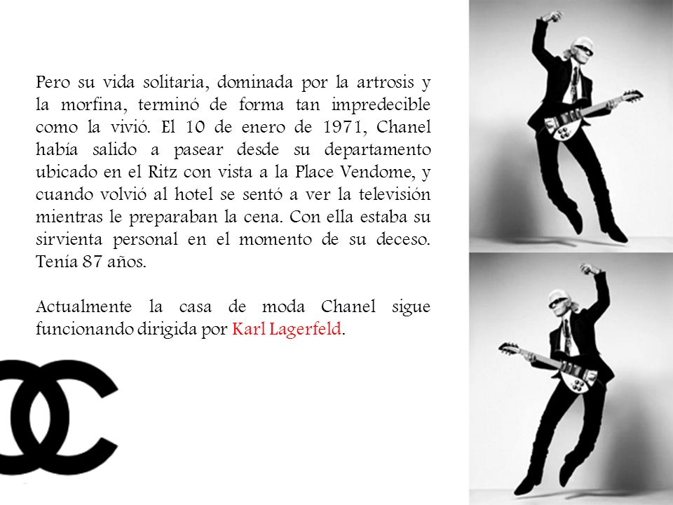 Pero su vida solitaria, dominada por la artrosis y la morfina, terminó de forma tan impredecible como la vivió. El 10 de enero de 1971, Chanel había salido a pasear desde su departamento ubicado en el Ritz con vista a la Place Vendome, y cuando volvió al hotel se sentó a ver la televisión mientras le preparaban la cena. Con ella estaba su sirvienta personal en el momento de su deceso. Tenía 87 años.