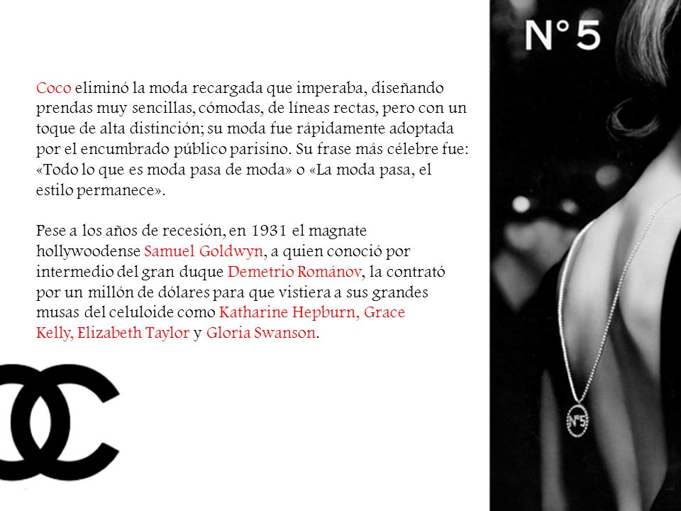 Coco eliminó la moda recargada que imperaba, diseñando prendas muy sencillas, cómodas, de líneas rectas, pero con un toque de alta distinción; su moda fue rápidamente adoptada por el encumbrado público parisino. Su frase más célebre fue: «Todo lo que es moda pasa de moda» o «La moda pasa, el estilo permanece».