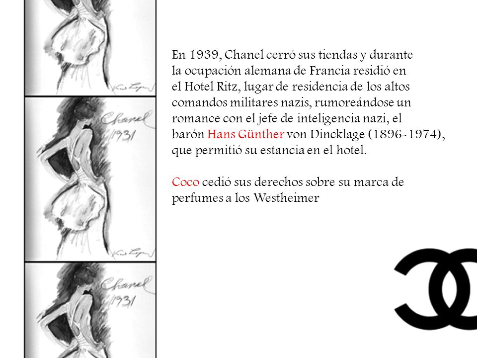 En 1939, Chanel cerró sus tiendas y durante la ocupación alemana de Francia residió en el Hotel Ritz, lugar de residencia de los altos comandos militares nazis, rumoreándose un romance con el jefe de inteligencia nazi, el barón Hans Günther von Dincklage ( ), que permitió su estancia en el hotel.