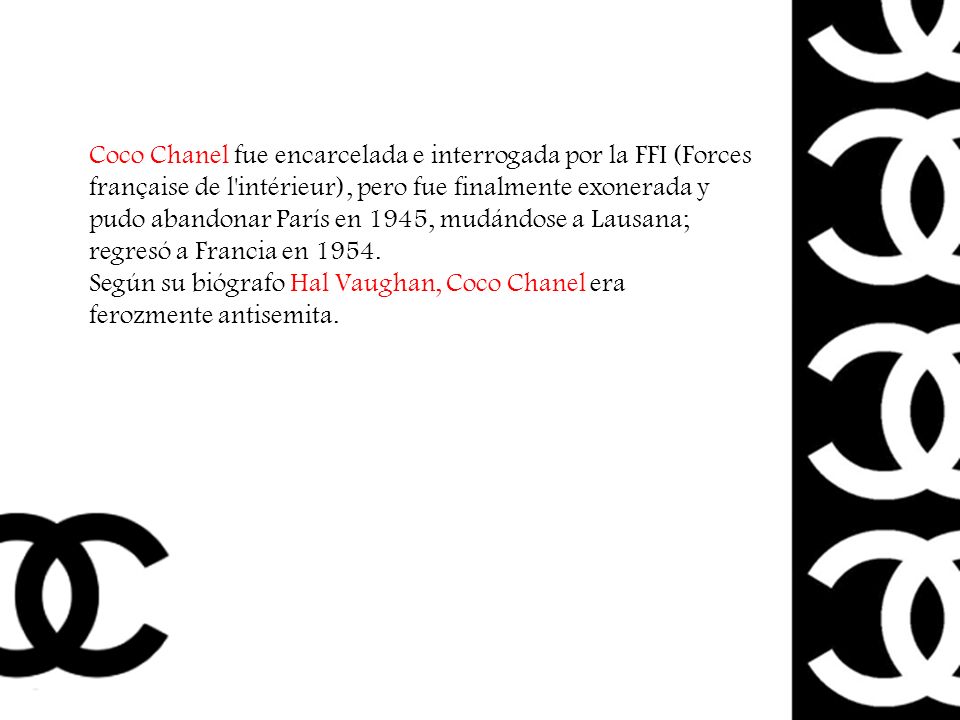 Coco Chanel fue encarcelada e interrogada por la FFI (Forces française de l intérieur), pero fue finalmente exonerada y pudo abandonar París en 1945, mudándose a Lausana; regresó a Francia en 1954.