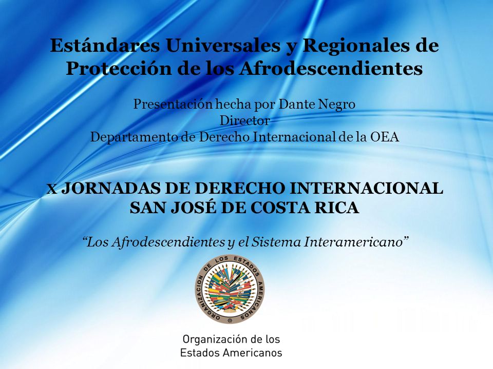 Estándares Universales y Regionales de Protección de los Afrodescendientes Presentación hecha por Dante Negro Director Departamento de Derecho Internacional de la OEA X JORNADAS DE DERECHO INTERNACIONAL SAN JOSÉ DE COSTA RICA Los Afrodescendientes y el Sistema Interamericano